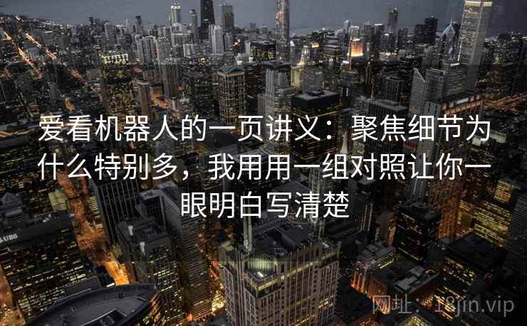 爱看机器人的一页讲义：聚焦细节为什么特别多，我用用一组对照让你一眼明白写清楚