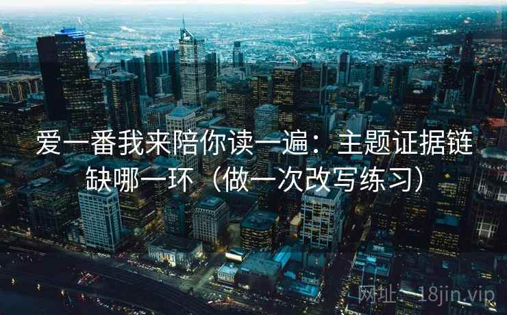 爱一番我来陪你读一遍:主题证据链缺哪一环(做一次改写练习) 爱一番我来陪你读一遍:主题证据链缺哪一环(做一次改写练习)