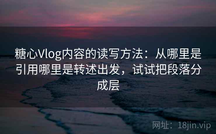 糖心Vlog内容的读写方法：从哪里是引用哪里是转述出发，试试把段落分成层