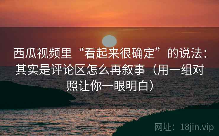 西瓜视频里“看起来很确定”的说法：其实是评论区怎么再叙事（用一组对照让你一眼明白）