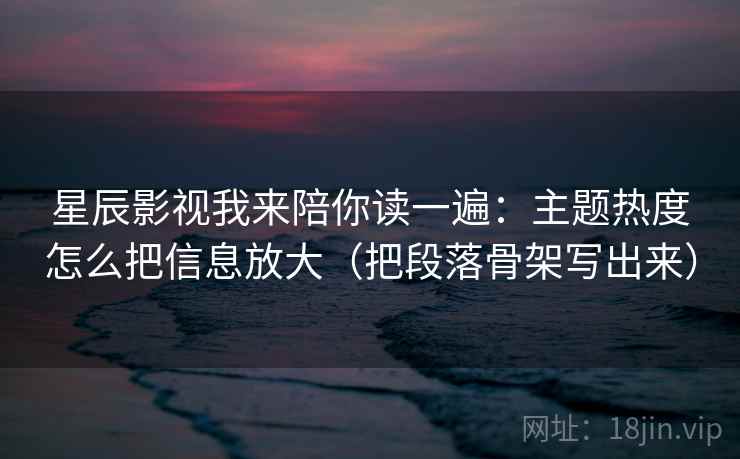 星辰影视我来陪你读一遍:主题热度怎么把信息放大(把段落骨架写出来) 星辰影视我来陪你读一遍:主题热度怎么把信息放大(把段落骨架写出来)
